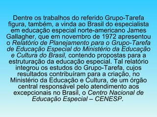 Dentre os trabalhos do referido Grupo-Tarefa figura, também, a vinda ao Brasil do especialista em educação especial norte-americano James Gallagher, que em novembro de 1972 apresentou o  Relatório de Planejamento para o Grupo-Tarefa de Educação Especial do Ministério da Educação e Cultura do Brasil,  contendo propostas para a estruturação da educação especial. Tal relatório integrou os estudos do Grupo-Tarefa, cujos resultados contribuíram para a criação, no Ministério da Educação e Cultura, de um órgão central responsável pelo atendimento aos excepcionais no Brasil, o  Centro Nacional de Educação Especial – CENESP .  