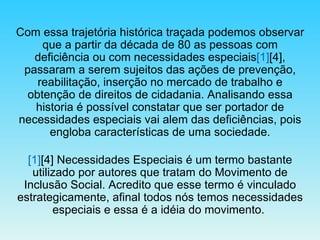 Com essa trajetória histórica traçada podemos observar que a partir da década de 80 as pessoas com deficiência ou com necessidades especiais [1] [4], passaram a serem sujeitos das ações de prevenção, reabilitação, inserção no mercado de trabalho e obtenção de direitos de cidadania. Analisando essa historia é possível constatar que ser portador de necessidades especiais vai alem das deficiências, pois engloba características de uma sociedade. [1] [4] Necessidades Especiais é um termo bastante utilizado por autores que tratam do Movimento de Inclusão Social. Acredito que esse termo é vinculado estrategicamente, afinal todos nós temos necessidades especiais e essa é a idéia do movimento.  