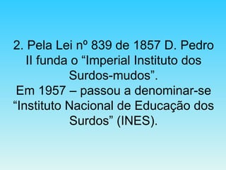 2. Pela Lei nº 839 de 1857 D. Pedro II funda o “Imperial Instituto dos Surdos-mudos”. Em 1957 – passou a denominar-se “Instituto Nacional de Educação dos Surdos” (INES). 