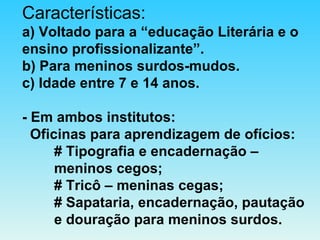 Características: a) Voltado para a “educação Literária e o ensino profissionalizante”. b) Para meninos surdos-mudos. c) Idade entre 7 e 14 anos. - Em ambos institutos:   Oficinas para aprendizagem de ofícios: # Tipografia e encadernação –  meninos cegos; # Tricô – meninas cegas;   # Sapataria, encadernação, pautação  e douração para meninos surdos. 