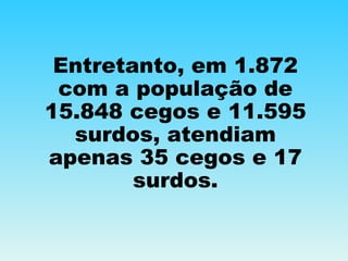 Entretanto, em 1.872 com a população de 15.848 cegos e 11.595 surdos, atendiam apenas 35 cegos e 17 surdos. 