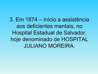 3. Em 1874 – início a assistência aos deficientes mentais, no Hospital Estadual de Salvador, hoje denominado de HOSPITAL JULIANO MOREIRA. 