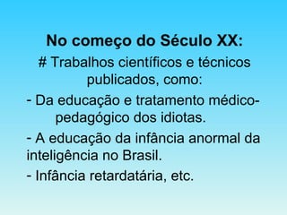 No começo do Século XX: # Trabalhos científicos e técnicos publicados, como: Da educação e tratamento médico- pedagógico dos idiotas. A educação da infância anormal da inteligência no Brasil. Infância retardatária, etc.   