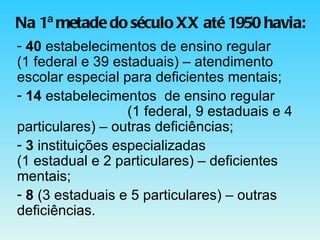 Na 1ª metade do século XX até 1950 havia: 40  estabelecimentos de ensino regular  (1 federal e 39 estaduais) – atendimento  escolar especial para deficientes mentais; 14  estabelecimentos  de ensino regular  (1 federal, 9 estaduais e 4 particulares) – outras deficiências; 3  instituições especializadas  (1 estadual e 2 particulares) – deficientes mentais; 8  (3 estaduais e 5 particulares) – outras  deficiências. 