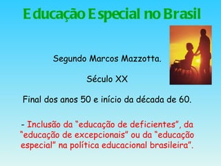 Educação Especial no Brasil Segundo Marcos Mazzotta. Século XX Final dos anos 50 e início da década de 60. -  Inclusão da “educação de deficientes”, da “educação de excepcionais” ou da “educação especial” na política educacional brasileira”. 