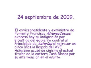 24 septiembre de 2009.El exvicepresidente y exministro de Fomento Francisco AlvarezCascos expresó hoy su indignación por elcastigo del Gobierno central al Principado de Asturias al retrasar en cinco años la llegada del AVE Asimismo acusó de cinismo al actual titular de la cartera José Blanco por su intervención en el asunto