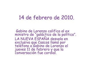 14 de febrero de 2010. Gabino de Lorenzo califica al ex ministro de “galáctico de la política”.LA NUEVA ESPAÑA desvela en exclusiva que Cascos llamó por teléfono a Gabino de Lorenzo el jueves 11 de febrero y que la conversación fue cordial.
