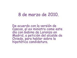 8 de marzo de 2010.De acuerdo con la versión de Cascos, el ex ministro come este día con Gabino de Lorenzo en Madrid, a petición del alcalde de Oviedo, para hablar sobre la hipotética candidatura.