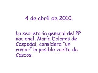 4 de abril de 2010.La secretaria general del PP nacional, María Dolores de Cospedal, considera “un rumor” la posible vuelta de Cascos.