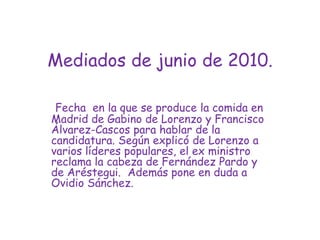 Mediados de junio de 2010.Fecha  en la que se produce la comida en Madrid de Gabino de Lorenzo y Francisco Álvarez-Cascos para hablar de la candidatura. Según explicó de Lorenzo a varios líderes populares, el ex ministro reclama la cabeza de Fernández Pardo y de Aréstegui.  Además pone en duda a Ovidio Sánchez.