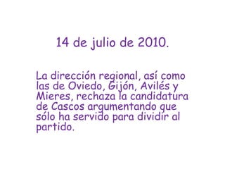 14 de julio de 2010.La dirección regional, así como las de Oviedo, Gijón, Avilés y Mieres, rechaza la candidatura de Cascos argumentando que sólo ha servido para dividir al partido.