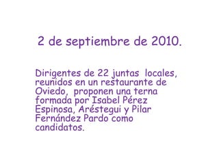 2 de septiembre de 2010.Dirigentes de 22 juntas  locales, reunidos en un restaurante de  Oviedo,  proponen una terna formada por Isabel Pérez Espinosa, Aréstegui y Pilar Fernández Pardo como candidatos.