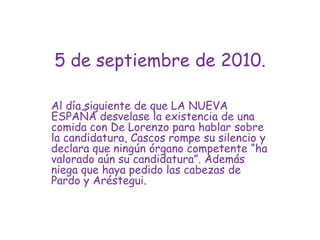 5 de septiembre de 2010.Al día siguiente de que LA NUEVA ESPAÑA desvelase la existencia de una comida con De Lorenzo para hablar sobre la candidatura, Cascos rompe su silencio y declara que ningún órgano competente “ha valorado aún su candidatura”. Además niega que haya pedido las cabezas de Pardo y Aréstegui.