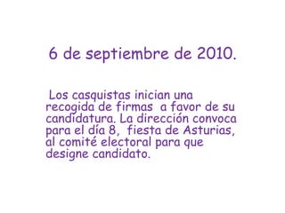 6 de septiembre de 2010. Los casquistas inician una recogida de firmas  a favor de su candidatura. La dirección convoca para el día 8,  fiesta de Asturias, al comité electoral para que designe candidato.