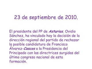 23 de septiembre de 2010.El presidente del PP de Asturias, Ovidio Sánchez, ha vinculado hoy la decisión de la dirección regional del partido de rechazar la posible candidatura de Francisco Álvarez-Cascos a la Presidencia del Principado con las directrices surgidas del último congreso nacional de esta formación. 