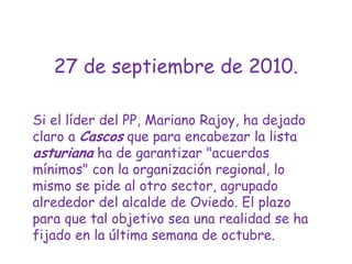 27 de septiembre de 2010.Si el líder del PP, Mariano Rajoy, ha dejado claro a Cascos que para encabezar la lista asturiana ha de garantizar "acuerdos mínimos" con la organización regional, lo mismo se pide al otro sector, agrupado alrededor del alcalde de Oviedo. El plazo para que tal objetivo sea una realidad se ha fijado en la última semana de octubre. 