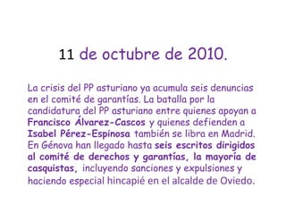 11 de octubre de 2010.La crisis del PP asturiano ya acumula seis denuncias en el comité de garantías. La batalla por la candidatura del PP asturiano entre quienes apoyan a Francisco Álvarez-Cascos y quienes defienden a Isabel Pérez-Espinosa también se libra en Madrid. En Génova han llegado hasta seis escritos dirigidos al comité de derechos y garantías, la mayoría de casquistas, incluyendo sanciones y expulsiones y haciendo especial hincapié en el alcalde de Oviedo.