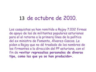 13  de octubre de 2010.Los casquistas ya han remitido a Rajoy 7.032 firmas de apoyo de los de militantes populares asturianos para el al retorno a la primera línea de la política del ex ministro de Fomento, Álvarez-Cascos. Le piden a Rajoy que no dé traslado de los nombres de los firmantes a la dirección del PP asturiano, con el fin de «evitar represalias personales de diverso tipo, como las que ya se han producido».