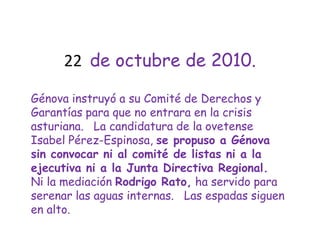 22  de octubre de 2010.Génova instruyó a su Comité de Derechos y Garantías para que no entrara en la crisis asturiana.   La candidatura de la ovetense Isabel Pérez-Espinosa, se propuso a Génova sin convocar ni al comité de listas ni a la ejecutiva ni a la Junta Directiva Regional.  Ni la mediación Rodrigo Rato, ha servido para serenar las aguas internas.   Las espadas siguen en alto.