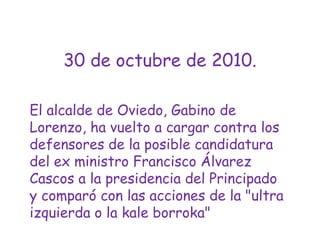 30 de octubre de 2010.El alcalde de Oviedo, Gabino de Lorenzo, ha vuelto a cargar contra los defensores de la posible candidatura del ex ministro Francisco Álvarez Cascos a la presidencia del Principado y comparó con las acciones de la "ultra izquierda o la kaleborroka" 