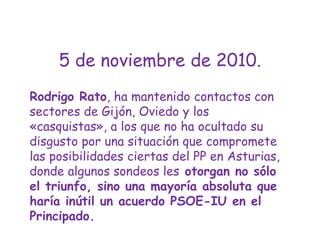 5 de noviembre de 2010.Rodrigo Rato, ha mantenido contactos con sectores de Gijón, Oviedo y los «casquistas», a los que no ha ocultado su disgusto por una situación que compromete las posibilidades ciertas del PP en Asturias, donde algunos sondeos les otorgan no sólo el triunfo, sino una mayoría absoluta que haría inútil un acuerdo PSOE-IU en el Principado.