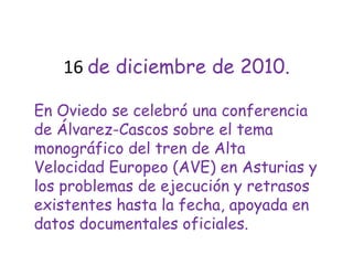 16 de diciembre de 2010.En Oviedo se celebró una conferencia de Álvarez-Cascos sobre el tema monográfico del tren de Alta Velocidad Europeo (AVE) en Asturias y los problemas de ejecución y retrasos existentes hasta la fecha, apoyada en datos documentales oficiales. 