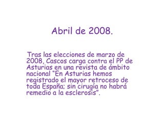 Abril de 2008.Tras las elecciones de marzo de 2008, Cascos carga contra el PP de Asturias en una revista de ámbito nacional “En Asturias hemos registrado el mayor retroceso de toda España; sin cirugía no habrá remedio a la esclerosis”.