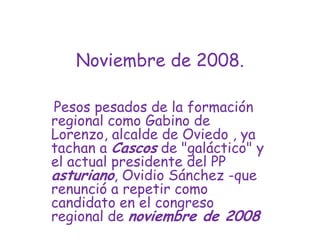 Noviembre de 2008.Pesos pesados de la formación regional como Gabino de Lorenzo, alcalde de Oviedo , ya tachan a Cascos de "galáctico" y el actual presidente del PP asturiano, Ovidio Sánchez -que renunció a repetir como candidato en el congreso regional de noviembre de 2008