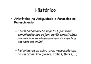 Histórico
• Aristóteles na Antiguidade e Paracelso no
Renascimento:
– “Todos os animais e vegetais, por mais
– “Todos os animais e vegetais, por mais
complicados que sejam, estão constituídos
por uns poucos elementos que se repetem
em cada um deles”
– Referiam-se as estruturas macroscópicas
de um organismo (raízes, folhas, flores, ...)
 