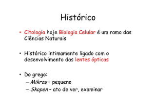 Histórico
• Citologia hoje Biologia Celular é um ramo das
Ciências Naturais
• Histórico intimamente ligado com o
• Histórico intimamente ligado com o
desenvolvimento das lentes ópticas
• Do grego:
– Mikros – pequeno
– Skopen – ato de ver, examinar
 