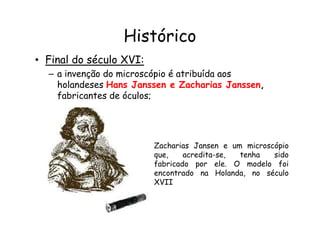 Histórico
• Final do século XVI:
– a invenção do microscópio é atribuída aos
holandeses Hans Janssen e Zacharias Janssen,
fabricantes de óculos;
Zacharias Jansen e um microscópio
que, acredita-se, tenha sido
fabricado por ele. O modelo foi
encontrado na Holanda, no século
XVII
 