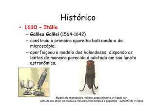 Histórico
• 1610 – Itália
– Galileu Galilei (1564-1642)
– construiu o primeiro aparelho batizando-o de
microscópio;
– aperfeiçoou o modelo dos holandeses, dispondo as
lentes de maneira parecida à adotada em sua luneta
aperfeiçoou o modelo dos holandeses, dispondo as
lentes de maneira parecida à adotada em sua luneta
astronômica;
Modelo de microscópio italiano, possivelmente utilizado por
volta do ano 1600. Os modelos italianos eram simples e pequenos – aumento de 9 vezes
 