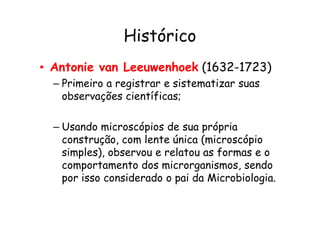Histórico
• Antonie van Leeuwenhoek (1632-1723)
– Primeiro a registrar e sistematizar suas
observações científicas;
– Usando microscópios de sua própria
construção, com lente única (microscópio
simples), observou e relatou as formas e o
comportamento dos microrganismos, sendo
por isso considerado o pai da Microbiologia.
 