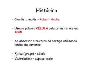 Histórico
• Cientista inglês - Robert Hooke
• Usou a palavra CÉLULA pela primeira vez em
1665
1665
• Ao observar a textura da cortiça utilizando
lentes de aumento
• Kytos (grego) – célula
• Cella (latim) – espaço vazio
 