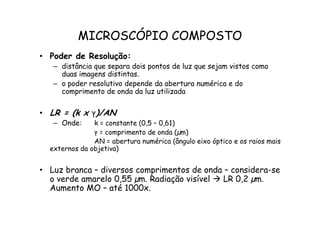 MICROSCÓPIO COMPOSTO
• Poder de Resolução:
– distância que separa dois pontos de luz que sejam vistos como
duas imagens distintas.
– o poder resolutivo depende da abertura numérica e do
comprimento de onda da luz utilizada
• LR = (k x ‫ץ‬)/AN
• LR = (k x ‫ץ‬)/AN
– Onde: k = constante (0,5 – 0,61)
‫ץ‬ = comprimento de onda (µm)
AN = abertura numérica (ângulo eixo óptico e os raios mais
externos da objetiva)
• Luz branca – diversos comprimentos de onda – considera-se
o verde amarelo 0,55 µm. Radiação visível  LR 0,2 µm.
Aumento MO – até 1000x.
 