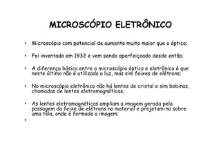 MICROSCÓPIO ELETRÔNICO
• Microscópio com potencial de aumento muito maior que o óptico;
• Foi inventado em 1932 e vem sendo aperfeiçoado desde então;
• A diferença básica entre o microscópio óptico e eletrônico é que
neste último não é utilizada a luz, mas sim feixes de elétrons;
• No microscópio eletrônico não há lentes de cristal e sim bobinas,
chamadas de lentes eletromagnéticas;
• As lentes eletromagnéticas ampliam a imagem gerada pela
passagem do feixe de elétrons no material e projetam-na sobre
uma tela, onde é formada a imagem;
•
 
