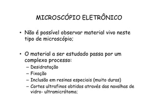 MICROSCÓPIO ELETRÔNICO
• Não é possível observar material vivo neste
tipo de microscópio;
• O material a ser estudado passa por um
• O material a ser estudado passa por um
complexo processo:
– Desidratação
– Fixação
– Inclusão em resinas especiais (muito duras)
– Cortes ultrafinos obtidos através das navalhas de
vidro- ultramicrótomo;
 