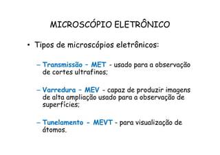 MICROSCÓPIO ELETRÔNICO
• Tipos de microscópios eletrônicos:
– Transmissão – MET - usado para a observação
de cortes ultrafinos;
– Varredura – MEV - capaz de produzir imagens
de alta ampliação usado para a observação de
superfícies;
– Tunelamento - MEVT - para visualização de
átomos.
 