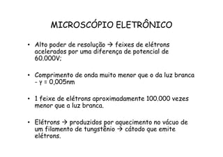 MICROSCÓPIO ELETRÔNICO
• Alto poder de resolução  feixes de elétrons
acelerados por uma diferença de potencial de
60.000V;
• Comprimento de onda muito menor que o da luz branca
- ‫ץ‬ = 0,005nm
Comprimento de onda muito menor que o da luz branca
- ‫ץ‬ = 0,005nm
• 1 feixe de elétrons aproximadamente 100.000 vezes
menor que a luz branca.
• Elétrons  produzidos por aquecimento no vácuo de
um filamento de tungstênio  cátodo que emite
elétrons.
 