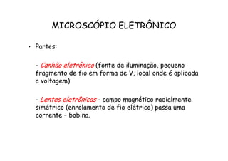 MICROSCÓPIO ELETRÔNICO
• Partes:
- Canhão eletrônico (fonte de iluminação, pequeno
fragmento de fio em forma de V, local onde é aplicada
a voltagem)
a voltagem)
- Lentes eletrônicas - campo magnético radialmente
simétrico (enrolamento de fio elétrico) passa uma
corrente – bobina.
 