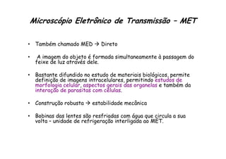 Microscópio Eletrônico de Transmissão – MET
• Também chamado MED  Direto
• A imagem do objeto é formada simultaneamente à passagem do
feixe de luz através dele.
• Bastante difundido no estudo de materiais biológicos, permite
definição de imagens intracelulares, permitindo estudos de
definição de imagens intracelulares, permitindo estudos de
morfologia celular, aspectos gerais das organelas e também da
interação de parasitas com células.
• Construção robusta  estabilidade mecânica
• Bobinas das lentes são resfriadas com água que circula a sua
volta – unidade de refrigeração interligada ao MET.
 