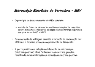 Microscópio Eletrônico de Varredura – MEV
• O princípio de funcionamento do MEV consiste:
– emissão de feixes de elétrons por um filamento capilar de tungstênio
(eletrodo negativo), mediante a aplicação de uma diferença de potencial
que pode variar de 0,5 a 30 KV
que pode variar de 0,5 a 30 KV
• Essa variação de voltagem permite a variação da aceleração dos
elétrons, e também provoca o aquecimento do filamento.
• A parte positiva em relação ao filamento do microscópio
(eletrodo positivo) atrai fortemente os elétrons gerados,
resultando numa aceleração em direção ao eletrodo positivo.
 