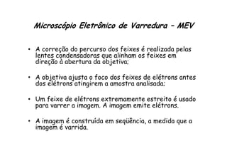 Microscópio Eletrônico de Varredura – MEV
• A correção do percurso dos feixes é realizada pelas
lentes condensadoras que alinham os feixes em
direção à abertura da objetiva;
• A objetiva ajusta o foco dos feixes de elétrons antes
dos elétrons atingirem a amostra analisada;
• A objetiva ajusta o foco dos feixes de elétrons antes
dos elétrons atingirem a amostra analisada;
• Um feixe de elétrons extremamente estreito é usado
para varrer a imagem. A imagem emite elétrons.
• A imagem é construída em seqüência, a medida que a
imagem é varrida.
 