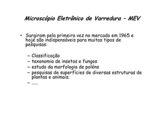 Microscópio Eletrônico de Varredura – MEV
• Surgiram pela primeira vez no mercado em 1965 e
hoje são indispensáveis para muitos tipos de
pesquisas:
– Classificação
taxonomia de insetos e fungos
– Classificação
– taxonomia de insetos e fungos
– estudo da morfologia de poléns
– pesquisas de superfícies de diversas estruturas de
plantas e animais;
– .....
 