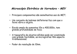 Microscópio Eletrônico de Varredura – MEV
• Principais componentes são semelhantes aos do MET;
• Um conjunto de bobinas defletoras faz com que o
feixe varra o objeto.
• Escala ampla de aumentos 10x a 400.000x, tem
• Escala ampla de aumentos 10x a 400.000x, tem
grande profundidade de foco;
• A topografia de objetos sólidos pode ser examinada
com grande facilidade, as micrografias têm aspecto
tridimensional;
• Poder de resolução de 10nm.
 