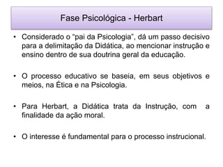 Fase Psicológica - Herbart
• Considerado o “pai da Psicologia”, dá um passo decisivo
para a delimitação da Didática, ao mencionar instrução e
ensino dentro de sua doutrina geral da educação.
• O processo educativo se baseia, em seus objetivos e
meios, na Ética e na Psicologia.
• Para Herbart, a Didática trata da Instrução, com a
finalidade da ação moral.
• O interesse é fundamental para o processo instrucional.
 