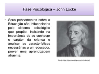 Fase Psicológica – John Locke
• Seus pensamentos sobre a
Educação são influenciados
pelo sistema psicológico
que propõe, insistindo na
importância de se conhecer
o caráter da criança e
analisar as características
necessárias a um educador,
prover uma aprendizagem
atraente.
Fonte :http://citacoes.in/autores/john-locke/
 