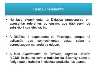 Fase Experimental
• Na fase experimental ,a Didática preocupa-se em
apresentar referentes ao ensino, que irão servir de
subsídio à sua efetivação.
• A Didática é dependente da Psicologia, porque há
aplicação dos conhecimentos desta sobre a
aprendizagem na tarefa de educar.
• A fase Experimental da Didática, segundo Oliveira
(1988), iniciou-se com o trabalho de Sikorsky sobre a
fadiga que o trabalho intelectual produzia nos alunos.
 