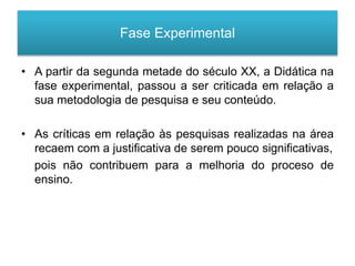 Fase Experimental
• A partir da segunda metade do século XX, a Didática na
fase experimental, passou a ser criticada em relação a
sua metodologia de pesquisa e seu conteúdo.
• As críticas em relação às pesquisas realizadas na área
recaem com a justificativa de serem pouco significativas,
pois não contribuem para a melhoria do proceso de
ensino.
 
