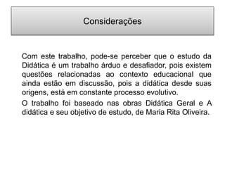 Considerações
Com este trabalho, pode-se perceber que o estudo da
Didática é um trabalho árduo e desafiador, pois existem
questões relacionadas ao contexto educacional que
ainda estão em discussão, pois a didática desde suas
origens, está em constante processo evolutivo.
O trabalho foi baseado nas obras Didática Geral e A
didática e seu objetivo de estudo, de Maria Rita Oliveira.
 